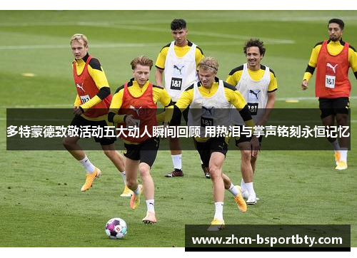 多特蒙德致敬活动五大动人瞬间回顾 用热泪与掌声铭刻永恒记忆