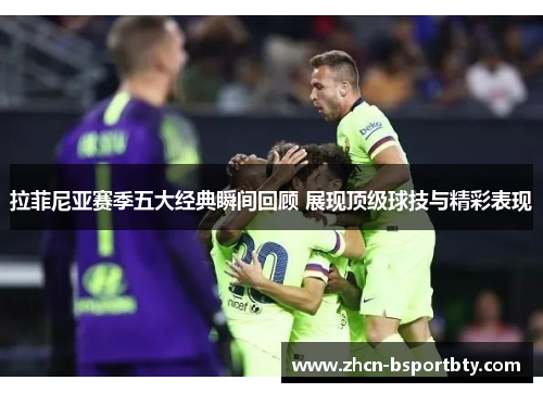 拉菲尼亚赛季五大经典瞬间回顾 展现顶级球技与精彩表现