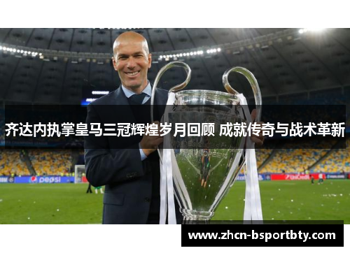 齐达内执掌皇马三冠辉煌岁月回顾 成就传奇与战术革新